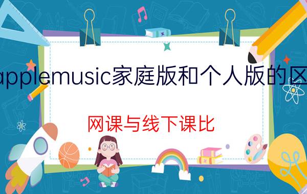 applemusic家庭版和个人版的区别 网课与线下课比，哪种效果好？